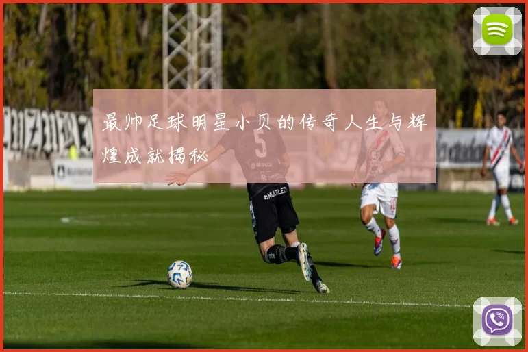 最帅足球明星小贝的传奇人生与辉煌成就揭秘