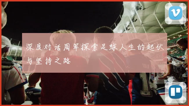 深度对话周军探索足球人生的起伏与坚持之路