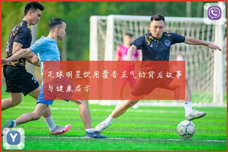 足球明星饮用藿香正气的背后故事与健康启示