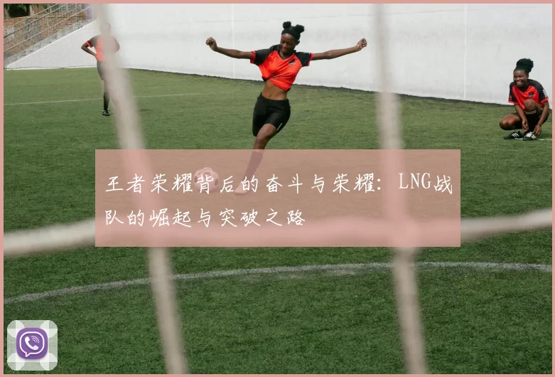 王者荣耀背后的奋斗与荣耀：LNG战队的崛起与突破之路