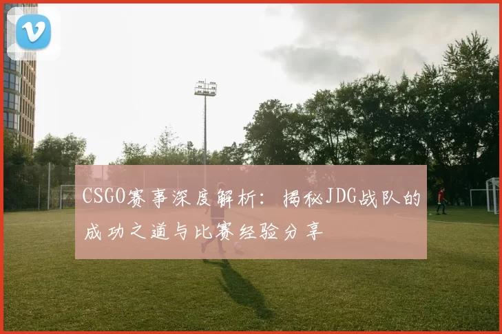 CSGO赛事深度解析：揭秘JDG战队的成功之道与比赛经验分享