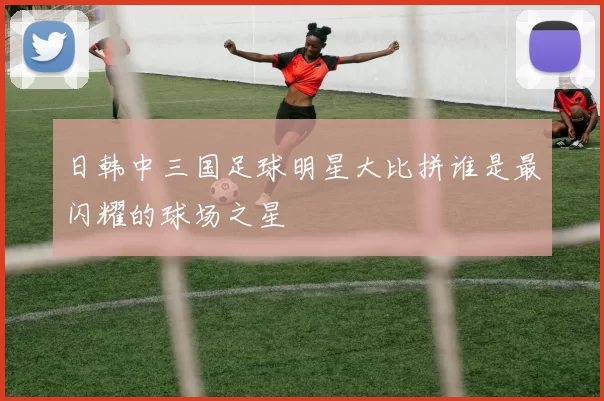 日韩中三国足球明星大比拼谁是最闪耀的球场之星