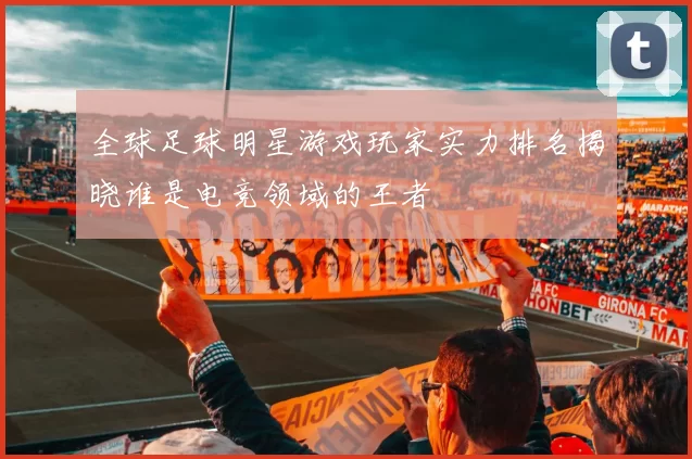 全球足球明星游戏玩家实力排名揭晓谁是电竞领域的王者