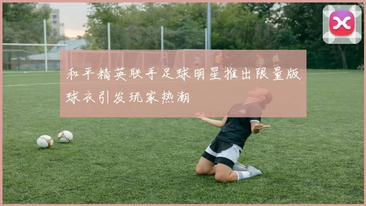 和平精英联手足球明星推出限量版球衣引发玩家热潮