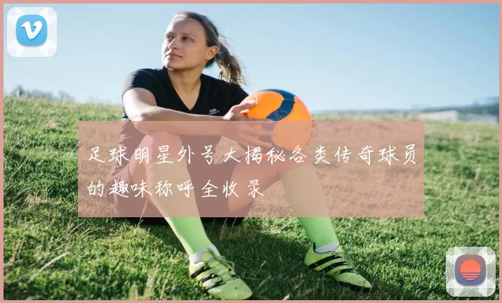 足球明星外号大揭秘各类传奇球员的趣味称呼全收录