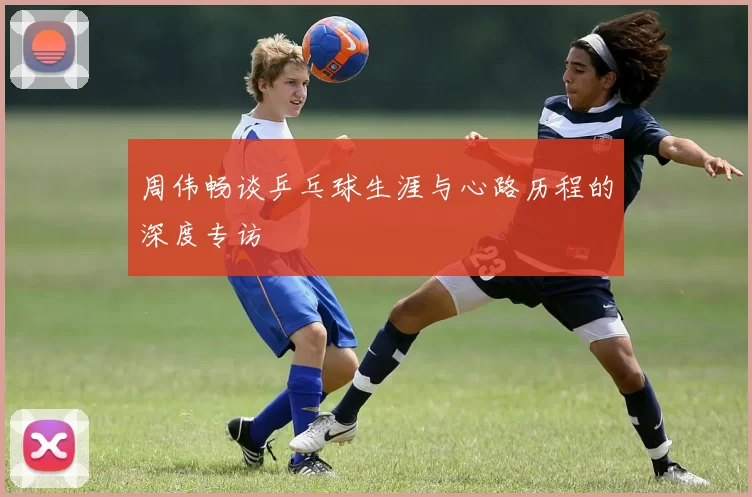 周伟畅谈乒乓球生涯与心路历程的深度专访