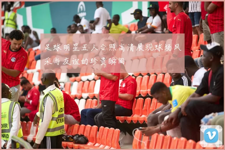 足球明星五人合照高清展现球场风采与友谊的珍贵瞬间