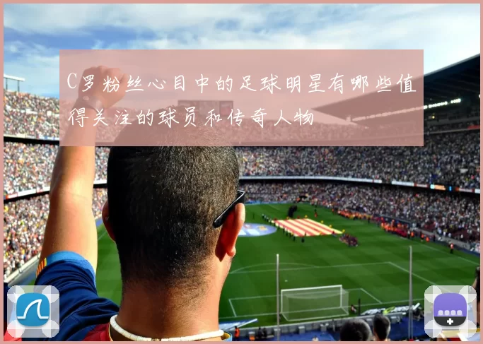 C罗粉丝心目中的足球明星有哪些值得关注的球员和传奇人物