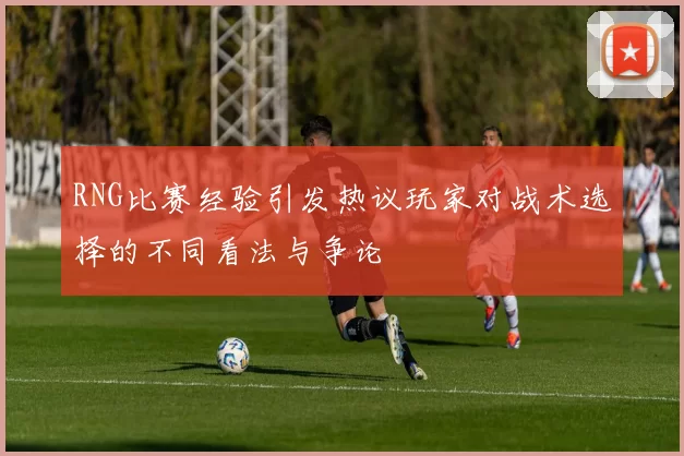 RNG比赛经验引发热议玩家对战术选择的不同看法与争论