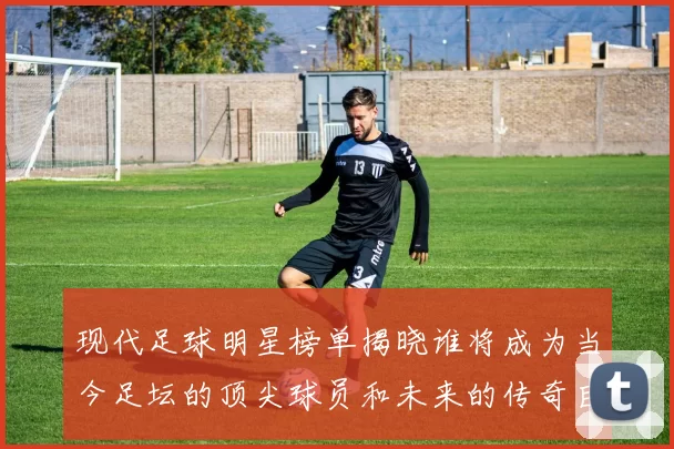 现代足球明星榜单揭晓谁将成为当今足坛的顶尖球员和未来的传奇巨星