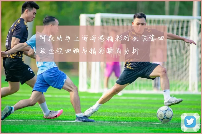 阿森纳与上海海港精彩对决录像回放全程回顾与精彩瞬间分析