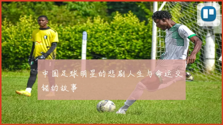 中国足球明星的悲剧人生与命运交错的故事