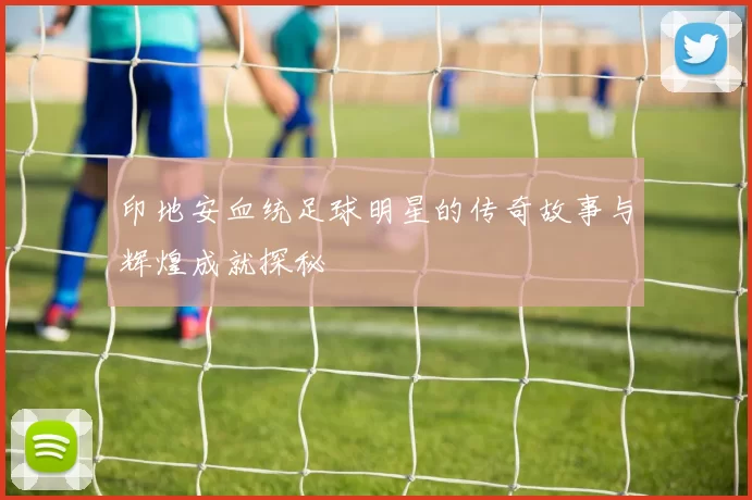 印地安血统足球明星的传奇故事与辉煌成就探秘