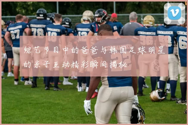 综艺节目中的爸爸与韩国足球明星的亲子互动精彩瞬间揭秘