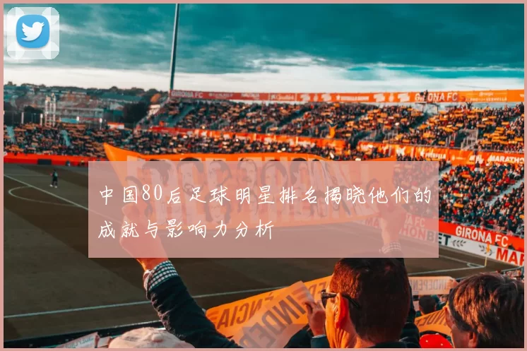 中国80后足球明星排名揭晓他们的成就与影响力分析