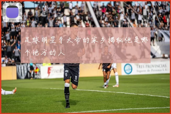 足球明星李大帝的家乡揭秘他是哪个地方的人