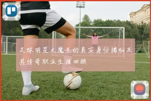 足球明星大魔王的真实身份揭秘及其传奇职业生涯回顾