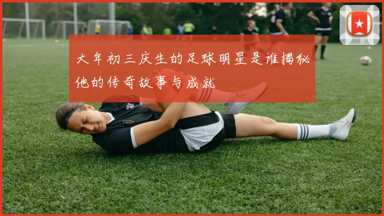 大年初三庆生的足球明星是谁揭秘他的传奇故事与成就