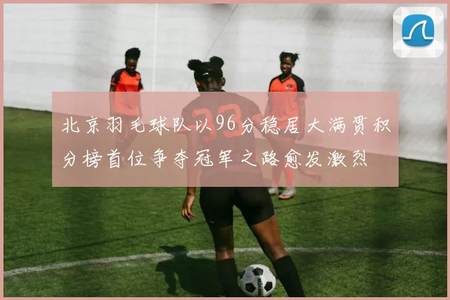 北京羽毛球队以96分稳居大满贯积分榜首位争夺冠军之路愈发激烈