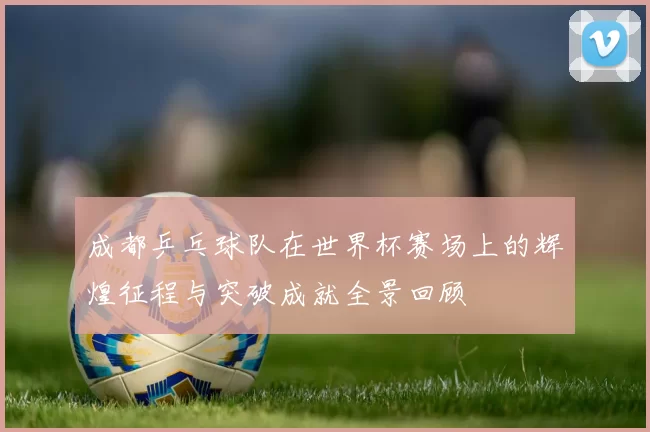 成都乒乓球队在世界杯赛场上的辉煌征程与突破成就全景回顾