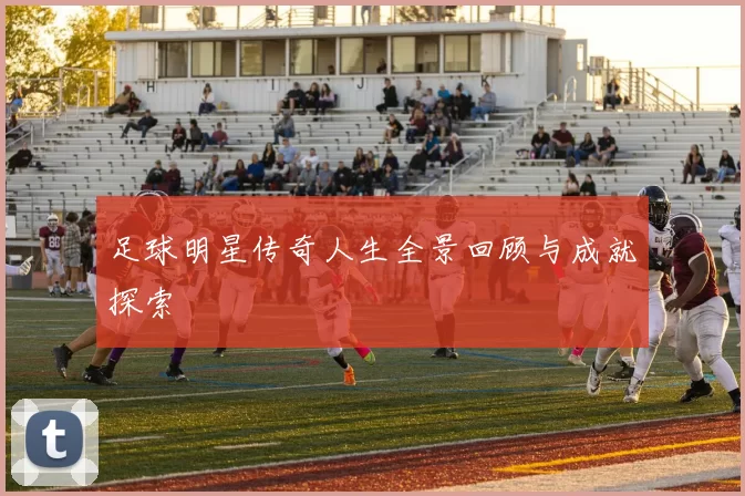 足球明星传奇人生全景回顾与成就探索