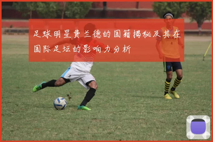 足球明星费兰德的国籍揭秘及其在国际足坛的影响力分析