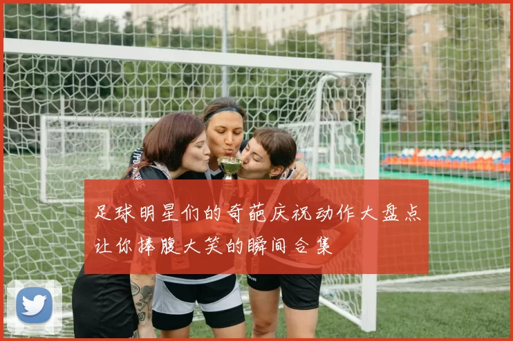 足球明星们的奇葩庆祝动作大盘点让你捧腹大笑的瞬间合集