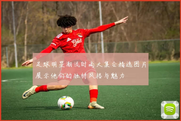 足球明星潮流时尚大集合精选图片展示他们的独特风格与魅力