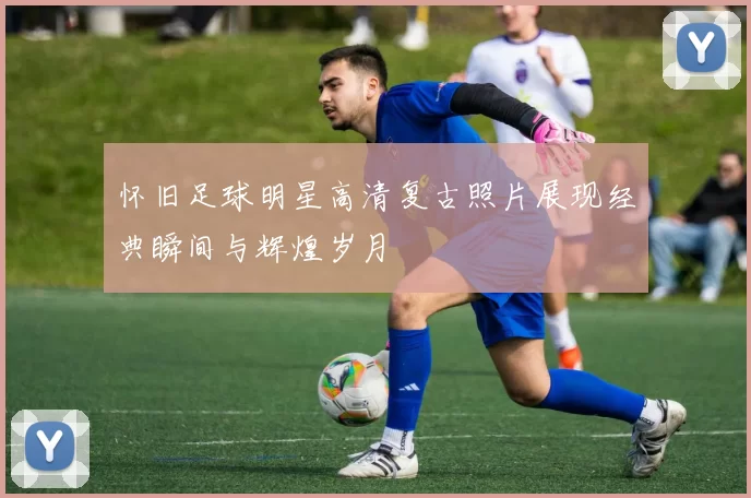 怀旧足球明星高清复古照片展现经典瞬间与辉煌岁月