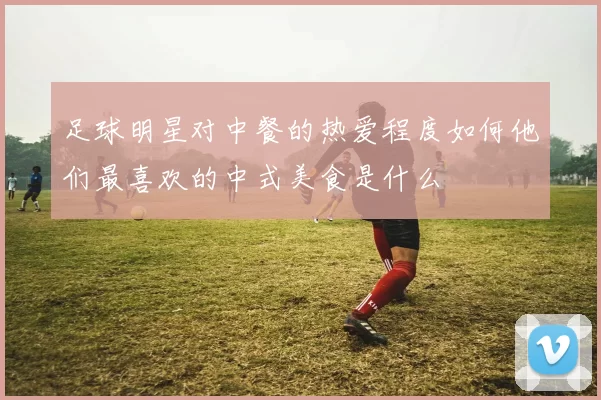 足球明星对中餐的热爱程度如何他们最喜欢的中式美食是什么