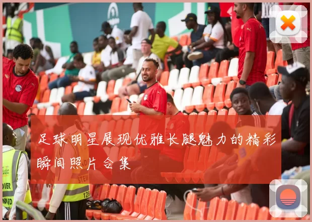 足球明星展现优雅长腿魅力的精彩瞬间照片合集