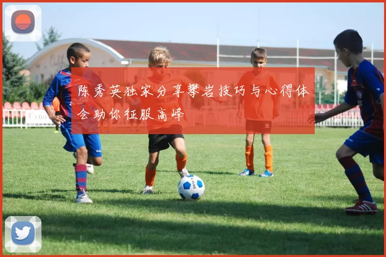 陈秀英独家分享攀岩技巧与心得体会助你征服高峰