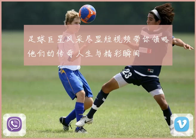 足球巨星风采尽显短视频带你领略他们的传奇人生与精彩瞬间