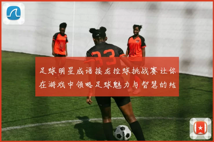 足球明星成语接龙捡球挑战赛让你在游戏中领略足球魅力与智慧的结合