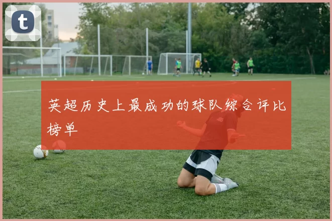 英超历史上最成功的球队综合评比榜单