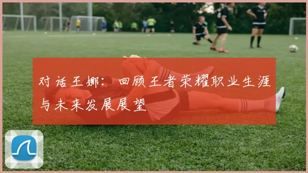 对话王娜：回顾王者荣耀职业生涯与未来发展展望