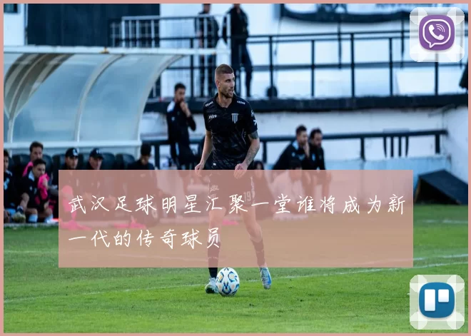 武汉足球明星汇聚一堂谁将成为新一代的传奇球员