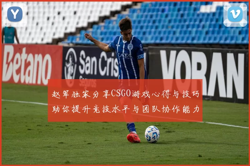 赵军独家分享CSGO游戏心得与技巧助你提升竞技水平与团队协作能力