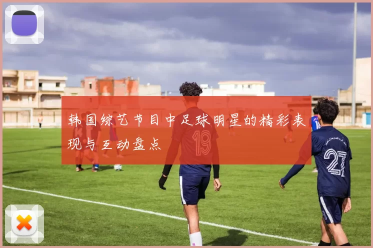 韩国综艺节目中足球明星的精彩表现与互动盘点
