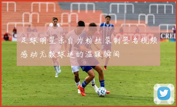 足球明星亲自为粉丝录制签名视频感动无数球迷的温暖瞬间