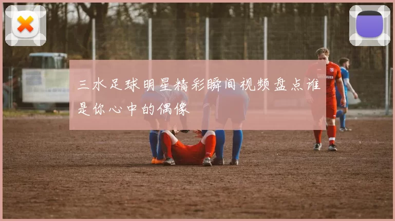 三水足球明星精彩瞬间视频盘点谁是你心中的偶像