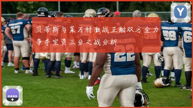 贝蒂斯与莱万特激战正酣双方全力争夺宝贵三分之战分析