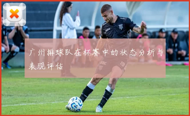 广州排球队在杯赛中的状态分析与表现评估