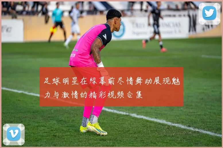 足球明星在绿幕前尽情舞动展现魅力与激情的精彩视频合集