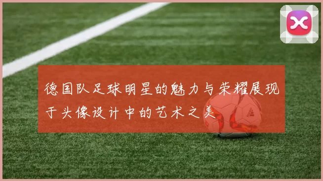 德国队足球明星的魅力与荣耀展现于头像设计中的艺术之美