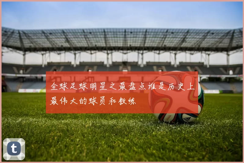 全球足球明星之最盘点谁是历史上最伟大的球员和教练