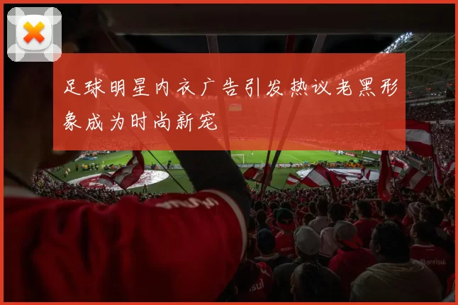 足球明星内衣广告引发热议老黑形象成为时尚新宠