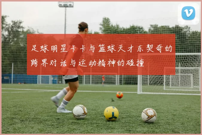 足球明星卡卡与篮球天才东契奇的跨界对话与运动精神的碰撞