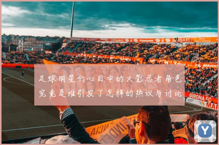 足球明星们心目中的火影忍者角色究竟是谁引发了怎样的热议与讨论