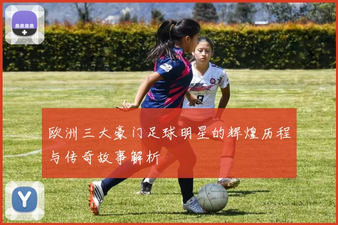 欧洲三大豪门足球明星的辉煌历程与传奇故事解析